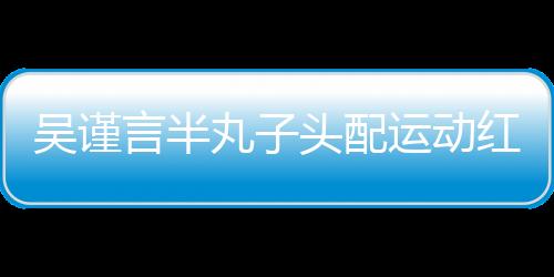 吳謹言半丸子頭配運動紅裝秒變靈動少女