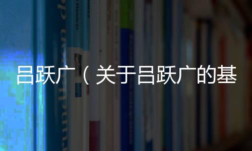 呂躍廣（關于呂躍廣的基本情況說明介紹）