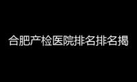 合肥產檢醫院排名排名揭曉，安徽醫大附一院實力強悍