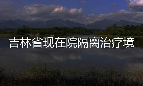 吉林省現在院隔離治療境外輸入確診病例2例（圖）