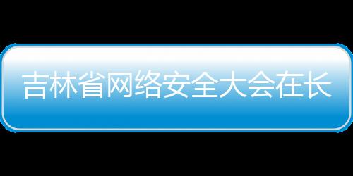 吉林省網(wǎng)絡(luò)安全大會在長春舉行