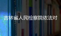 吉林省人民檢察院依法對周清玉決定逮捕