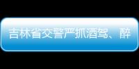 吉林省交警嚴(yán)抓酒駕、醉駕