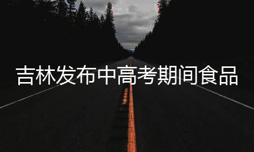 吉林發布中高考期間食品安全消費提示
