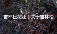 吉林松花江（關于吉林松花江的基本情況說明介紹）