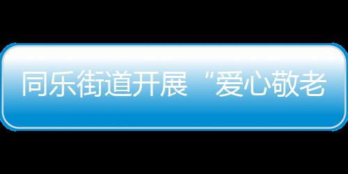 同樂街道開展“愛心敬老 重陽有愛”系列活動_