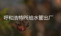 呼和浩特PE給水管出廠價