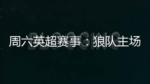 周六英超賽事：狼隊主場實力不錯，能否擊敗盧頓?