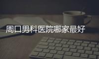 周口男科醫院哪家最好 周口男科醫院是不是正規醫院