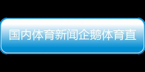 國內體育新聞企鵝體育直播—中國體育新聞乒乓球