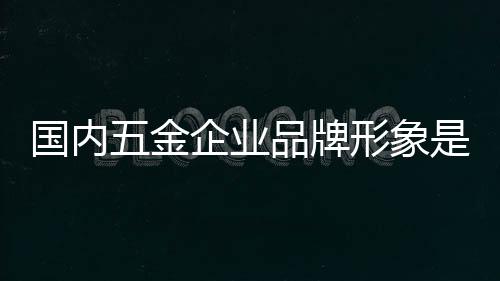 國內五金企業(yè)品牌形象是重中之重