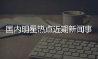 國內(nèi)明星熱點近期新聞事件的簡單介紹