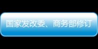 國家發(fā)改委、商務部修訂外商投資產(chǎn)業(yè)指導目錄