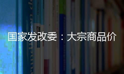 國家發(fā)改委：大宗商品價(jià)格呈回落態(tài)勢(shì) 將繼續(xù)投放銅鋁鋅