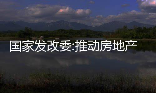 國家發改委:推動房地產市場止跌回穩,繼續提振資本市場