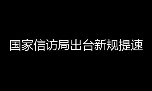 國家信訪局出臺新規(guī)提速信訪事項(xiàng)辦理