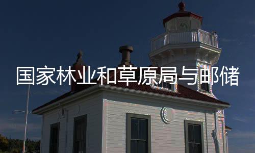 國家林業和草原局與郵儲銀行簽署合作協議探索金融支持林業和草原發展
