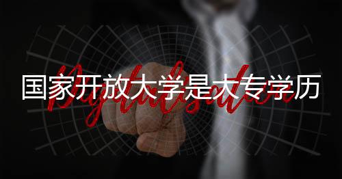 國家開放大學是大專學歷嗎（國家開放大學什么意思 文憑大專好嗎）