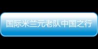 國際米蘭元老隊中國之行大名單公布