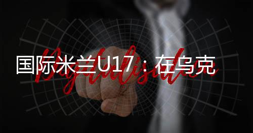 國際米蘭U17：在烏克蘭獲得第3名