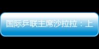 國際乒聯主席沙拉拉：上海能辦最好的世乒賽