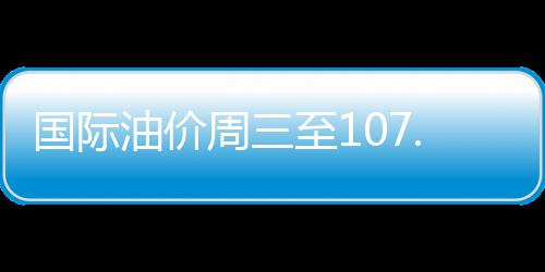 國際油價周三至107.07美元 月漲幅接近9%