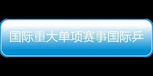 國際重大單項賽事國際乒聯四大賽事國際賽事