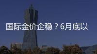 國際金價企穩？6月底以來30只黃金主題基金全部實現正收益