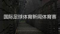 國際足球體育新聞體育賽事在線觀看體育新聞新浪網官網