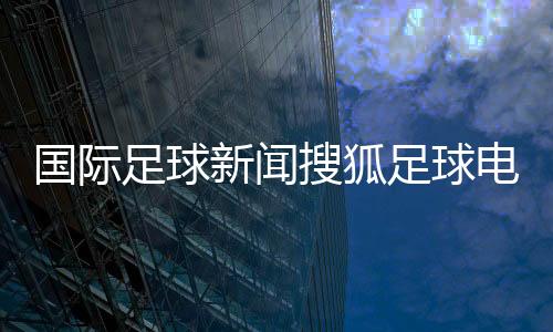 國(guó)際足球新聞搜狐足球電腦軟件實(shí)況足球電腦版