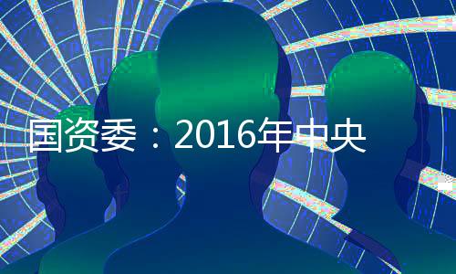 國(guó)資委：2016年中央企業(yè)經(jīng)濟(jì)運(yùn)行企穩(wěn)向好