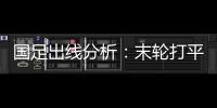 國足出線分析：末輪打平即可出線 輸球也未被判“死刑”