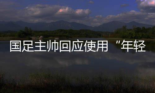 國足主帥回應使用“年輕球員”