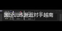 國足訓練邂逅對手越南 臨時更換練場地利于戰術保密