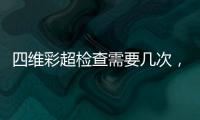 四維彩超檢查需要幾次，四維彩超檢查注意事項及費用介紹