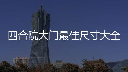 四合院大門最佳尺寸大全效果圖（四合院大門）