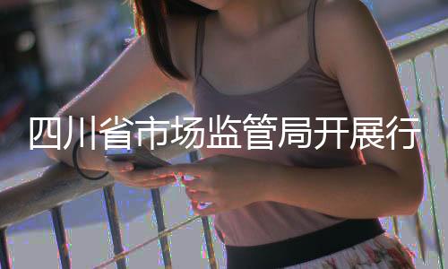 四川省市場監管局開展行政許可案卷評查工作