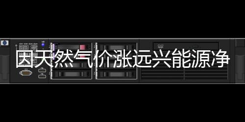 因天然氣價漲遠興能源凈利預減6100萬