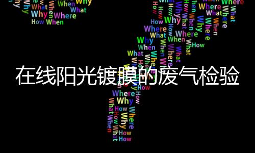 在線陽光鍍膜的廢氣檢驗及處理技術(shù),行業(yè)資訊