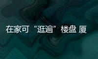 在家可“逛遍”樓盤 廈門萬科、融創(chuàng)東麓等開通線上看房