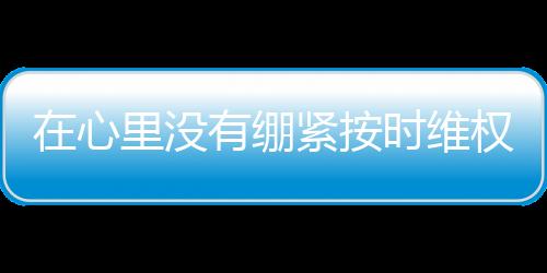 在心里沒有繃緊按時維權的弦