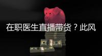 在職醫生直播帶貨？此風斷不可長！