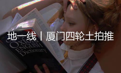 地一線丨廈門四輪土拍推4宗地,總起價77.9億元