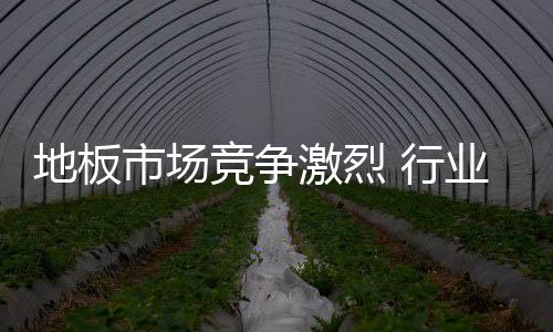 地板市場競爭激烈 行業(yè)發(fā)展應有危機意識