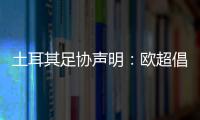 土耳其足協(xié)聲明：歐超倡議永遠不可接受，我們再次堅持同樣觀點