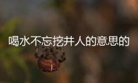 喝水不忘挖井人的意思的成語（喝水不忘挖井人是指什么成語）