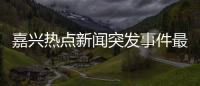 嘉興熱點新聞突發事件最新以及嘉興熱點新聞突發事件的情況分析