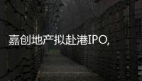 嘉創地產擬赴港IPO,土儲約26.3萬平方米