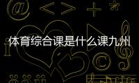 體育綜合課是什么課九州體育入口—新利體育