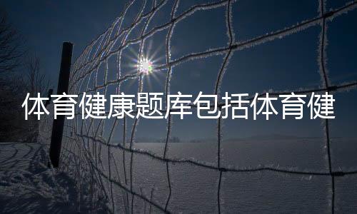 體育健康題庫包括體育健康教育知識試題的詳細情況